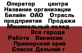 Оператор Call-центра › Название организации ­ Билайн, ОАО › Отрасль предприятия ­ Продажи › Минимальный оклад ­ 15 000 - Все города Работа » Вакансии   . Приморский край,Спасск-Дальний г.